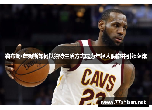 勒布朗·詹姆斯如何以独特生活方式成为年轻人偶像并引领潮流