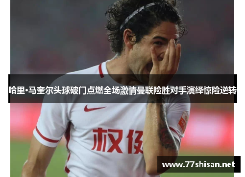 哈里·马奎尔头球破门点燃全场激情曼联险胜对手演绎惊险逆转