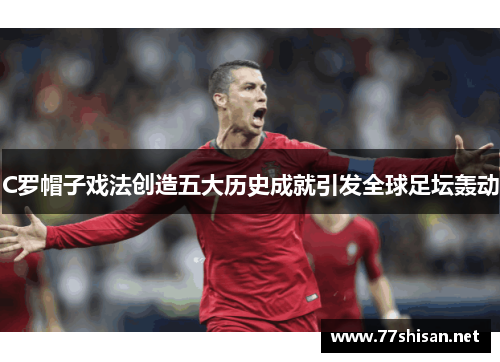 C罗帽子戏法创造五大历史成就引发全球足坛轰动