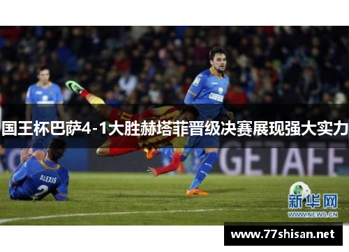 国王杯巴萨4-1大胜赫塔菲晋级决赛展现强大实力