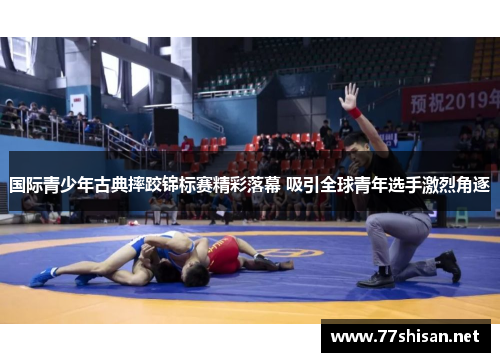 国际青少年古典摔跤锦标赛精彩落幕 吸引全球青年选手激烈角逐