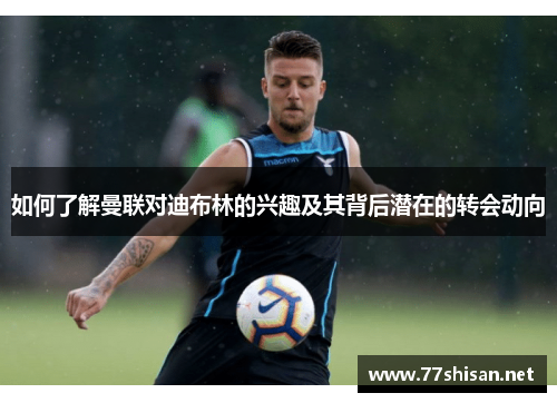 如何了解曼联对迪布林的兴趣及其背后潜在的转会动向