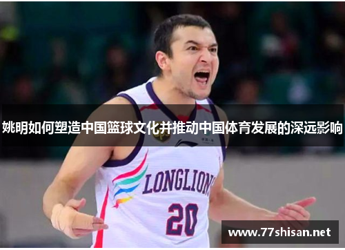 姚明如何塑造中国篮球文化并推动中国体育发展的深远影响 姚明如何塑造中国篮球文化并推动中国体育发展的深远影响