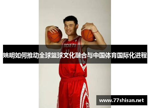 姚明如何推动全球篮球文化融合与中国体育国际化进程